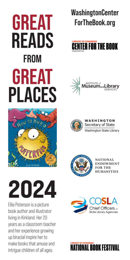 great reads from great places - the book cover of ellie peterson's how to hug a pufferfish is featured including the WSBA winner seal. 2024. Ellie Peterson is a picture book author and illustrator living in Kirkland. Her 20 years as a classroom teacher and her experience growing up biracial inspire her to make books that amuse and intrigue children of all ages. WashingtonCenterForTheBook.org Logos for the Washington Center for the Book, IMLS, WSL, NEH, COSLA and the National Book Festival are included.