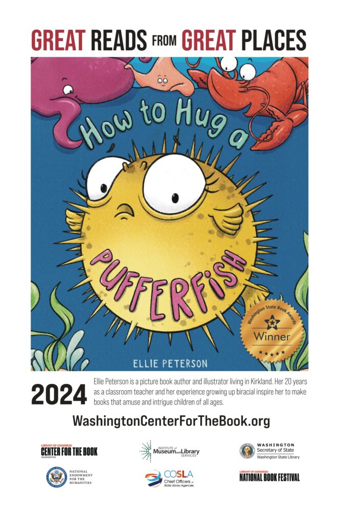 great reads from great places - the book cover of ellie peterson's how to hug a pufferfish is featured including the WSBA winner seal. 2024. Ellie Peterson is a picture book author and illustrator living in Kirkland. Her 20 years as a classroom teacher and her experience growing up biracial inspire her to make books that amuse and intrigue children of all ages. WashingtonCenterForTheBook.org Logos for the Washington Center for the Book, IMLS, WSL, NEH, COSLA and the National Book Festival are included.