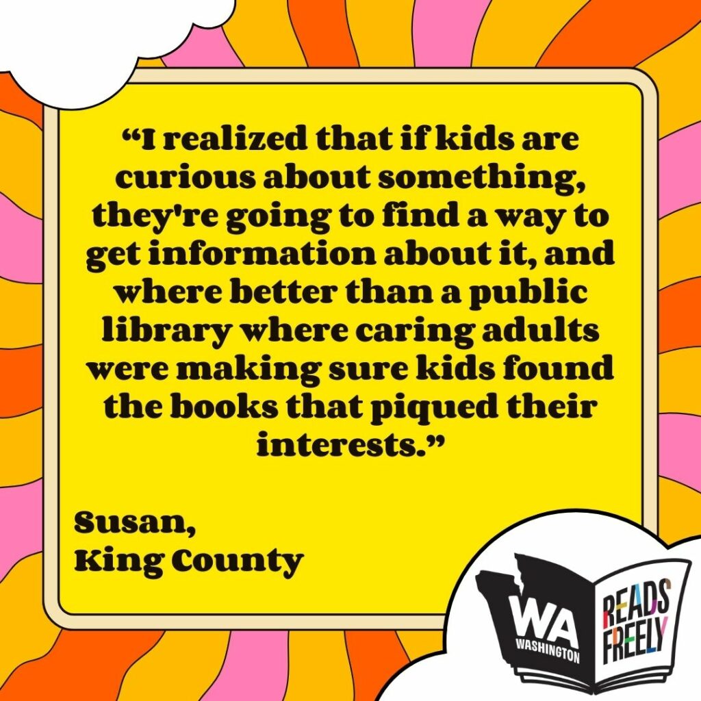 “I realized that if kids are curious about something, they're going to find a way to get information about it, and where better than a public library where caring adults were making sure kids found the books that piqued their interests.” Susan, King County 