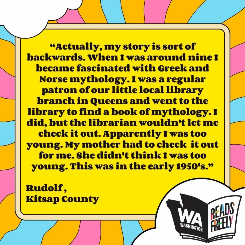 “Actually, my story is sort of backwards. When I was around nine I became fascinated with Greek and Norse mythology. I was a regular patron of our little local library branch in Queens and went to the library to find a book of mythology. I did, but the librarian wouldn't let me check it out. Apparently I was too young. My mother had to check it out for me. She didn't think I was too young. This was in the early 1950's.” Rudolf , Kitsap County 