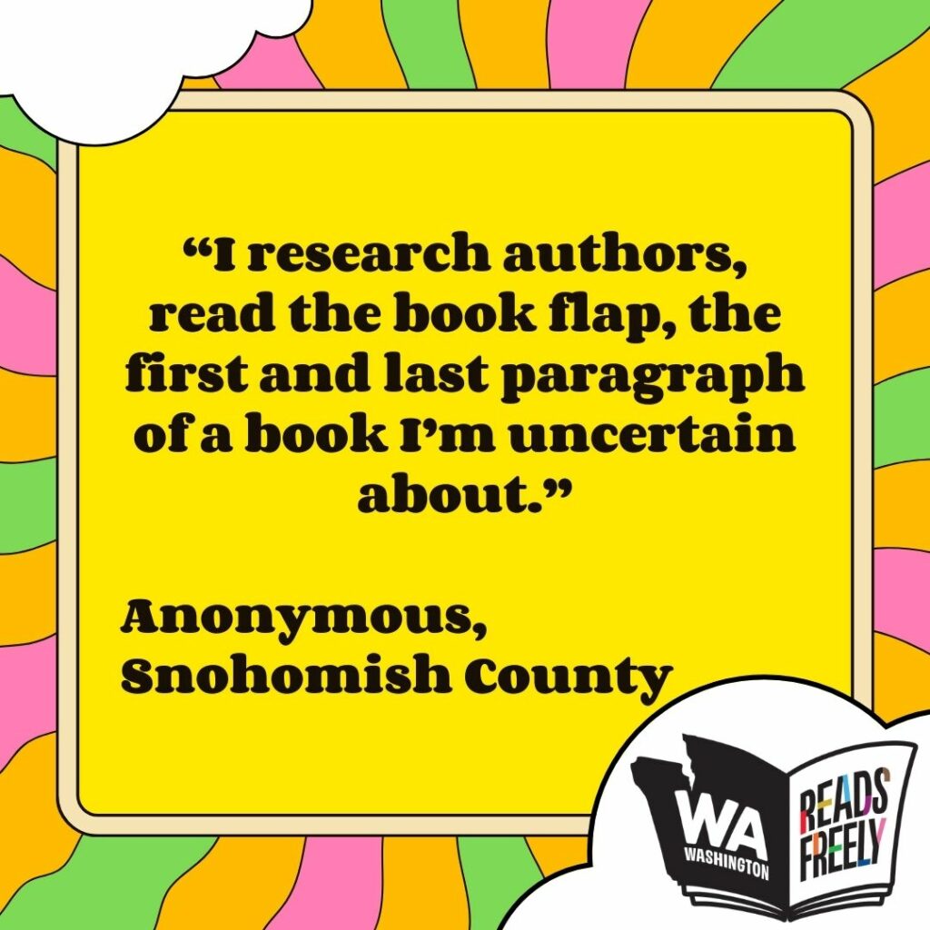 “I research authors, read the book flap, the first and last paragraph of a book I’m uncertain about.” Anonymous, Snohomish County 