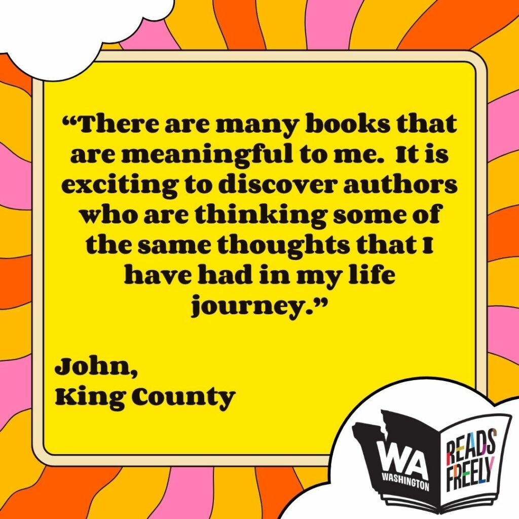 “There are many books that are meaningful to me. It is exciting to discover authors who are thinking some of the same thoughts that I have had in my life journey.” John, King County 