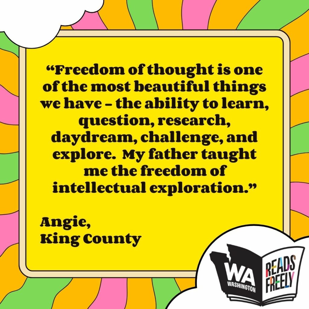 “Freedom of thought is one of the most beautiful things we have - the ability to learn, question, research, daydream, challenge, and explore. My father taught me the freedom of intellectual exploration.” Angie, King County 