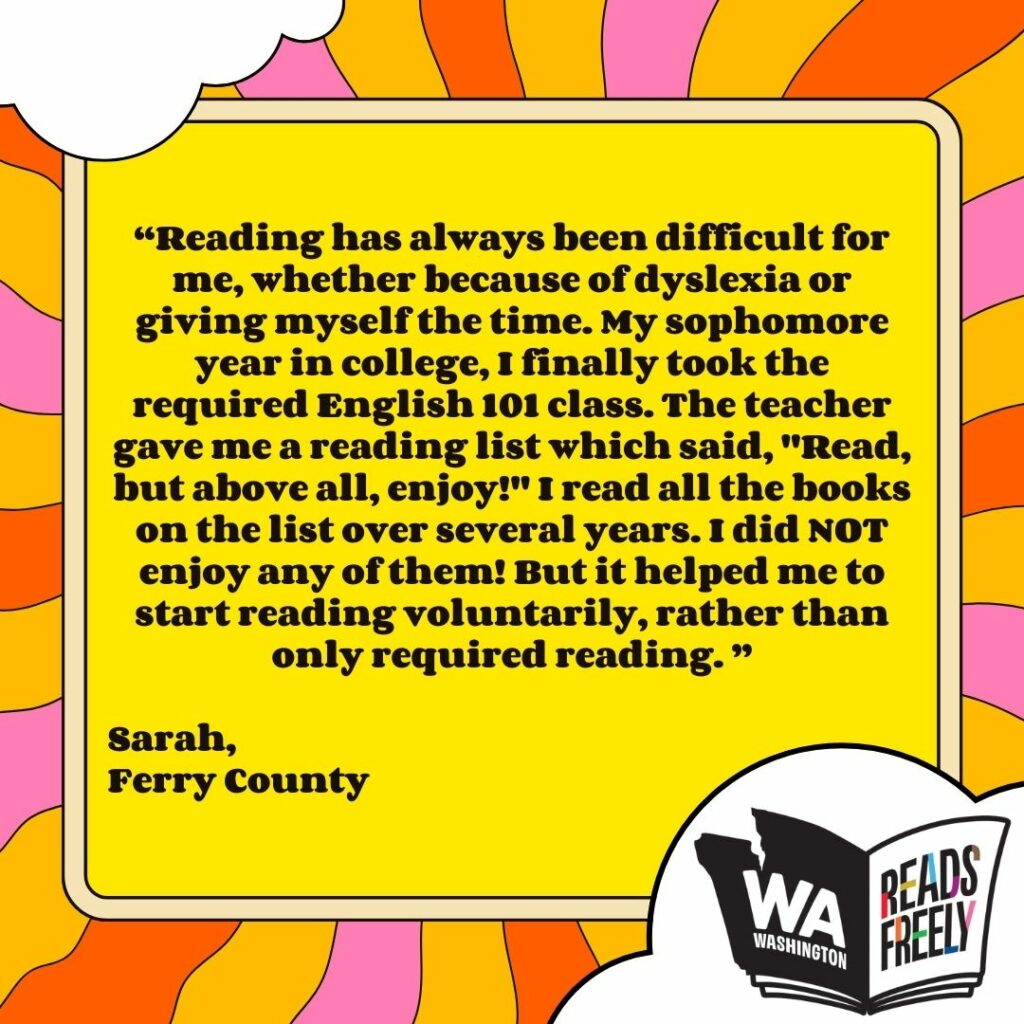 “Reading has always been difficult for me, whether because of dyslexia or giving myself the time. My sophomore year in college, I finally took the required English 101 class. The teacher gave me a reading list which said, "Read, but above all, enjoy!" I read all the books on the list over several years. I did NOT enjoy any of them! But it helped me to start reading voluntarily, rather than only required reading. ” Sarah, Ferry County 