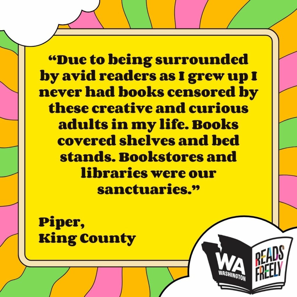 “Due to being surrounded by avid readers as I grew up I never had books censored by these creative and curious adults in my life. Books covered shelves and bed stands. Bookstores and libraries were our sanctuaries.” Piper, King County 