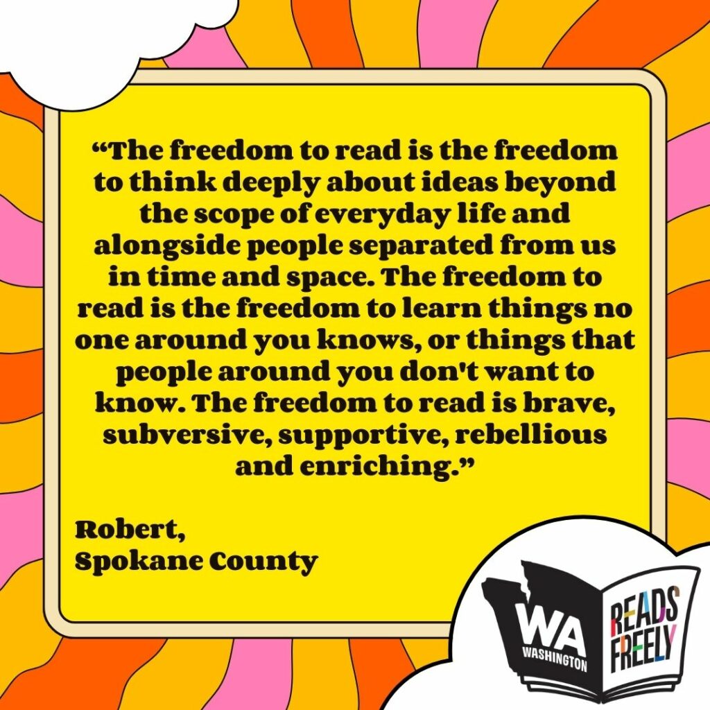 “The freedom to read is the freedom to think deeply about ideas beyond the scope of everyday life and alongside people separated from us in time and space. The freedom to read is the freedom to learn things no one around you knows, or things that people around you don't want to know. The freedom to read is brave, subversive, supportive, rebellious and enriching.” Robert, Spokane County 