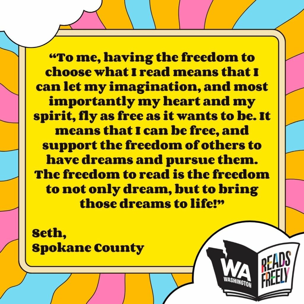 “To me, having the freedom to choose what I read means that I can let my imagination, and most importantly my heart and my spirit, fly as free as it wants to be. It means that I can be free, and support the freedom of others to have dreams and pursue them. The freedom to read is the freedom to not only dream, but to bring those dreams to life!” Seth, Spokane County 