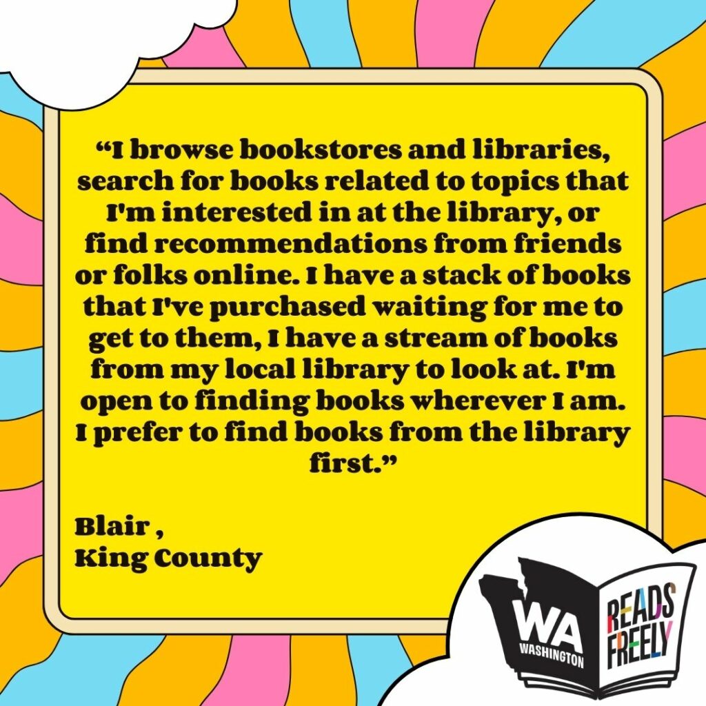 “I browse bookstores and libraries, search for books related to topics that I'm interested in at the library, or find recommendations from friends or folks online. I have a stack of books that I've purchased waiting for me to get to them, I have a stream of books from my local library to look at. I'm open to finding books wherever I am. I prefer to find books from the library first.” Blair , King County 