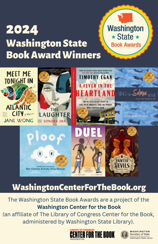 Poster celebrating the 2024 Washington State Book Award winners, featuring images of the winning book covers and logos from the Library of Congress Center for the Book and the Washington Secretary of State. Titles are: Meet Me Tonight in Atlantic City by Jane Wong, The Laughter by Sonora Jha, A Fever in the Heartland: The Ku Klux Klan’s Plot to Take Over America, and the Woman Who Stopped Them by Timothy Egan, I Sing the Salmon Home: Poems from Washington State edited by Rena Priest, Ploof by Ben Clanton and Andy Chou Musser, Duel by Jessixa Bagley, illustrated by Aaron Bagley, and Painted Devils by Margaret Owen