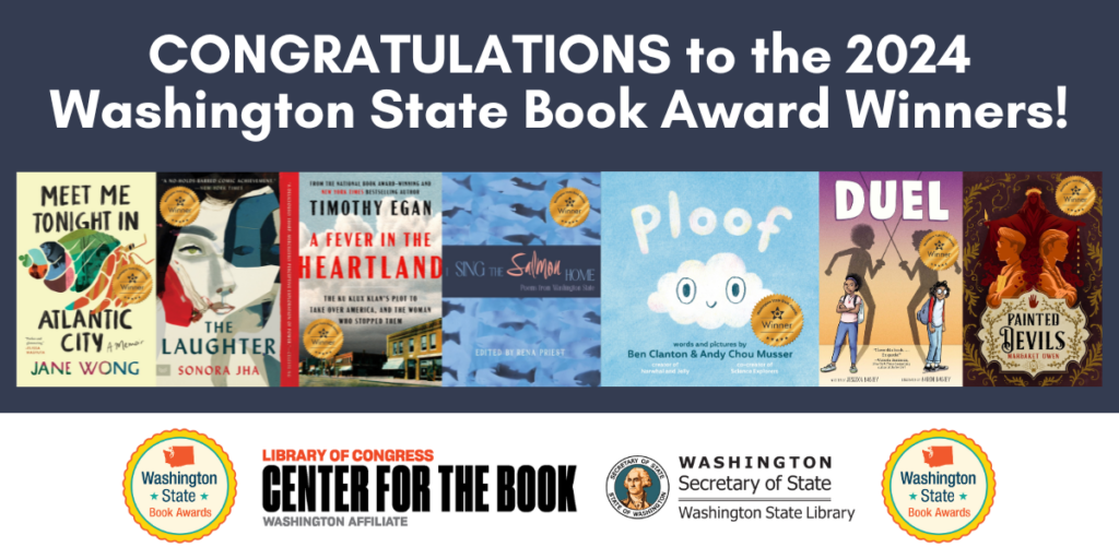 text reads: CONGRATULATIONS to the 2024 Washington State Book Award Winners! bookcovers for the seven winners are included: Meet Me Tonight in Atlantic City by Jane Wong, The Laughter by Sonora Jha, A Fever in the Heartland: The Ku Klux Klan’s Plot to Take Over America, and the Woman Who Stopped Them by Timothy Egan, I Sing the Salmon Home: Poems from Washington State edited by Rena Priest, Ploof by Ben Clanton and Andy Chou Musser, Duel by Jessixa Bagley, illustrated by Aaron Bagley, and Painted Devils by Margaret Owen