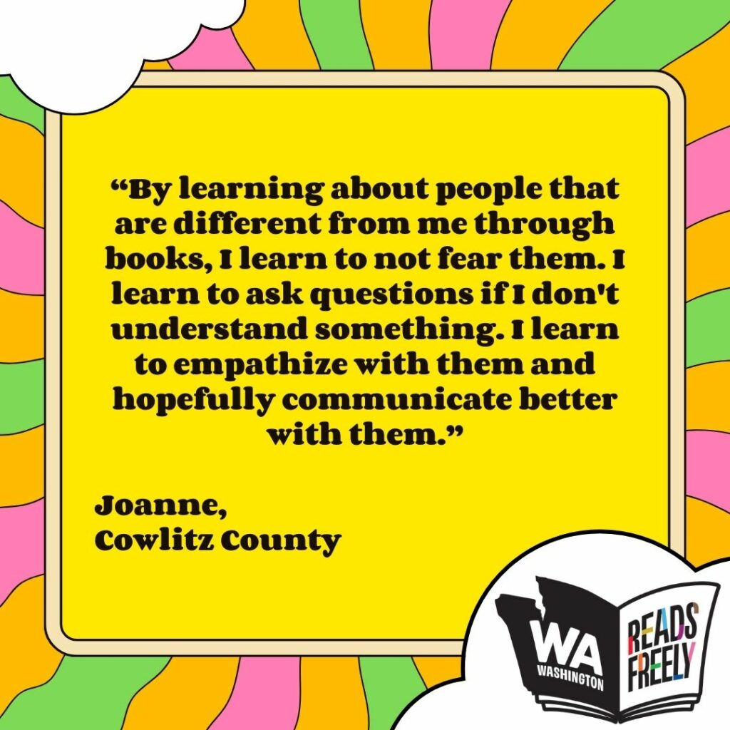 “By learning about people that are different from me through books, I learn to not fear them. I learn to ask questions if I don't understand something. I learn to empathize with them and hopefully communicate better with them.” Joanne, Cowlitz County 