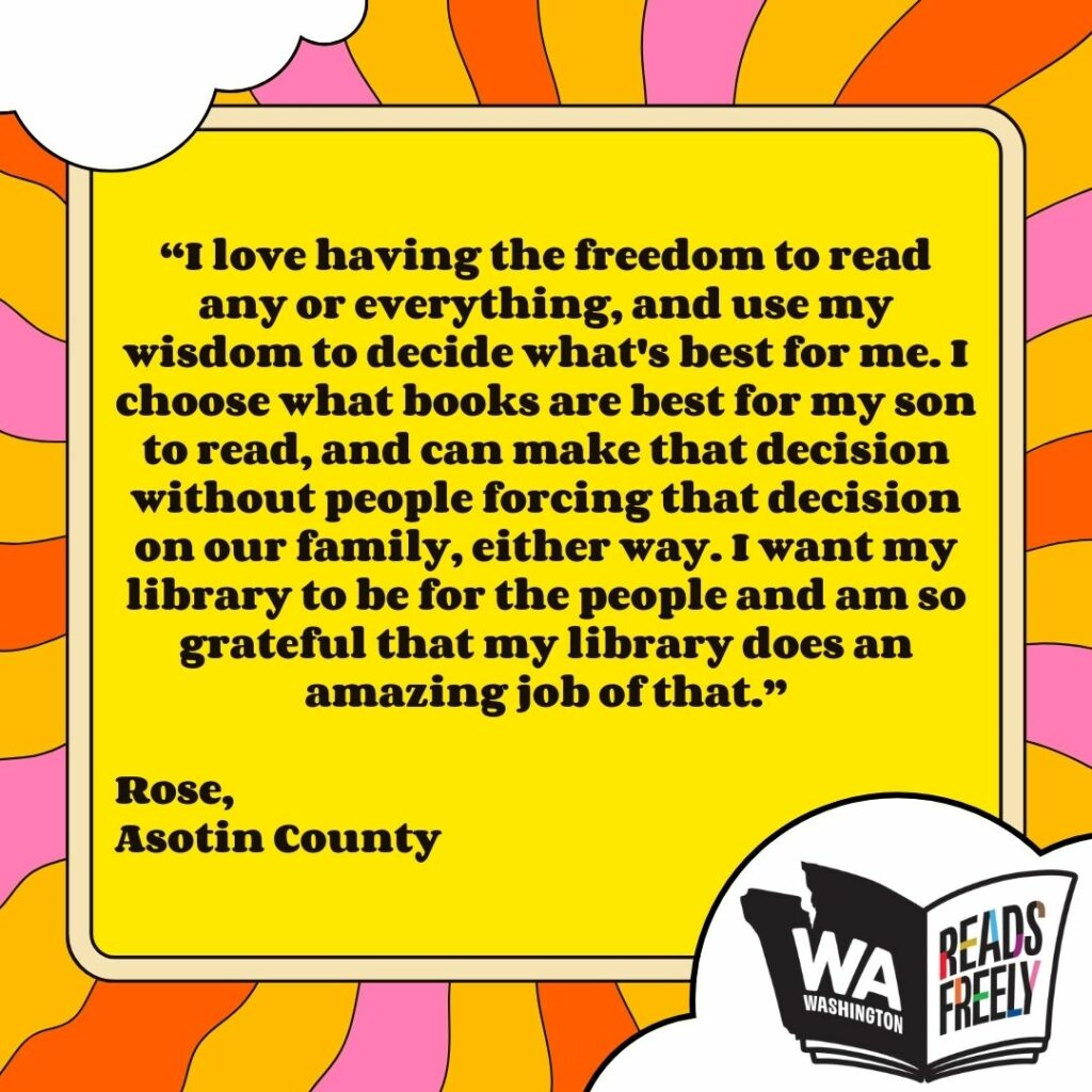 “I love having the freedom to read any or everything, and use my wisdom to decide what's best for me. I choose what books are best for my son to read, and can make that decision without people forcing that decision on our family, either way. I want my library to be for the people and am so grateful that my library does an amazing job of that.” Rose, Asotin County 