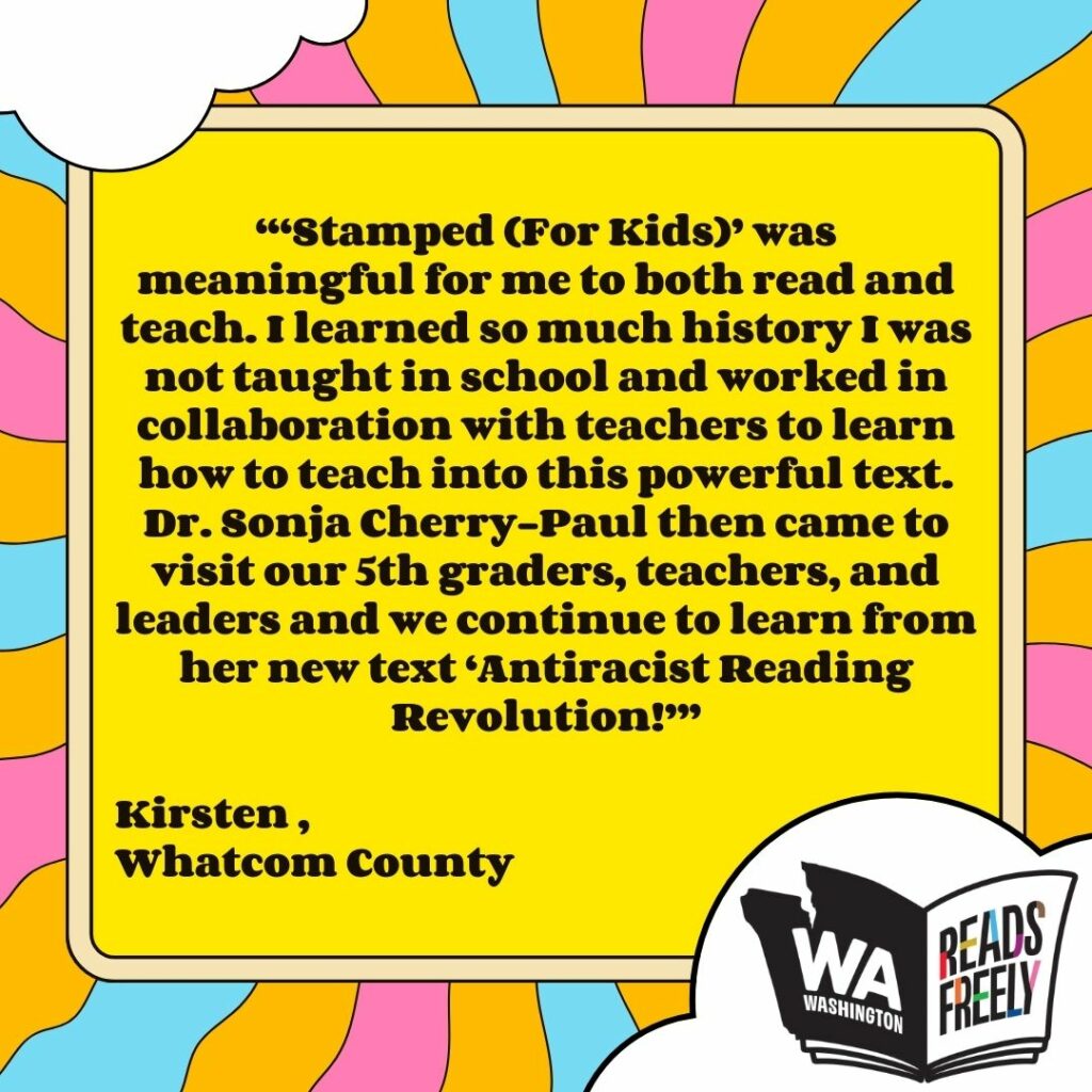 “‘Stamped (For Kids)’ was meaningful for me to both read and teach. I learned so much history I was not taught in school and worked in collaboration with teachers to learn how to teach into this powerful text. Dr. Sonja Cherry-Paul then came to visit our 5th graders, teachers, and leaders and we continue to learn from her new text ‘Antiracist Reading Revolution!’” Kirsten , Whatcom County 