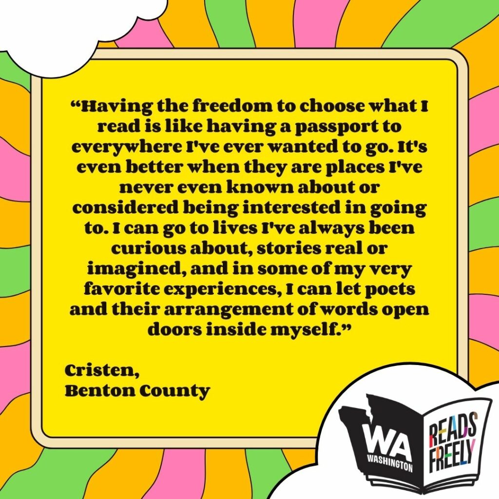 “Having the freedom to choose what I read is like having a passport to everywhere I've ever wanted to go. It's even better when they are places I've never even known about or considered being interested in going to. I can go to lives I've always been curious about, stories real or imagined, and in some of my very favorite experiences, I can let poets and their arrangement of words open doors inside myself.” Cristen, Benton County 