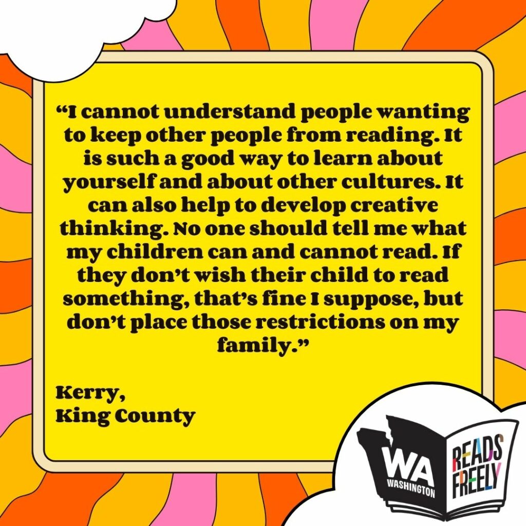 “I cannot understand people wanting to keep other people from reading. It is such a good way to learn about yourself and about other cultures. It can also help to develop creative thinking. No one should tell me what my children can and cannot read. If they don’t wish their child to read something, that’s fine I suppose, but don’t place those restrictions on my family.” Kerry, King County 