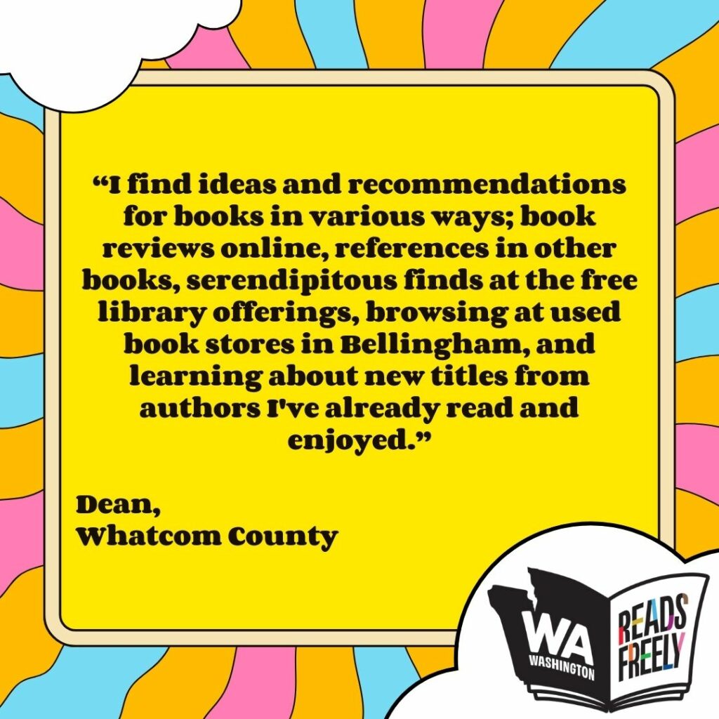 “I find ideas and recommendations for books in various ways; book reviews online, references in other books, serendipitous finds at the free library offerings, browsing at used book stores in Bellingham, and learning about new titles from authors I've already read and enjoyed.” Dean, Whatcom County 