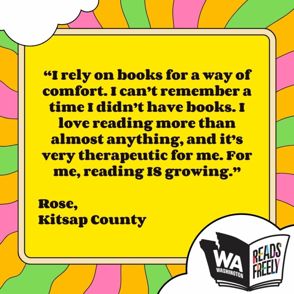 “I rely on books for a way of comfort. I can’t remember a time I didn’t have books. I love reading more than almost anything, and it’s very therapeutic for me. For me, reading IS growing.” Rose, Kitsap County 