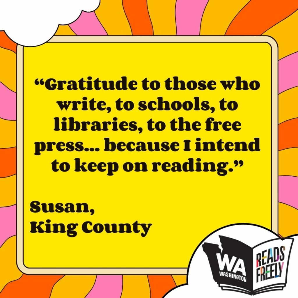 “Gratitude to those who write, to schools, to libraries, to the free press... because I intend to keep on reading.” Susan, King County 