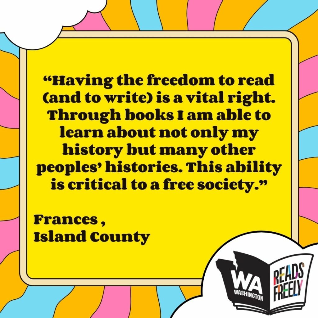 “Having the freedom to read (and to write) is a vital right. Through books I am able to learn about not only my history but many other peoples’ histories. This ability is critical to a free society.” Frances , Island County 