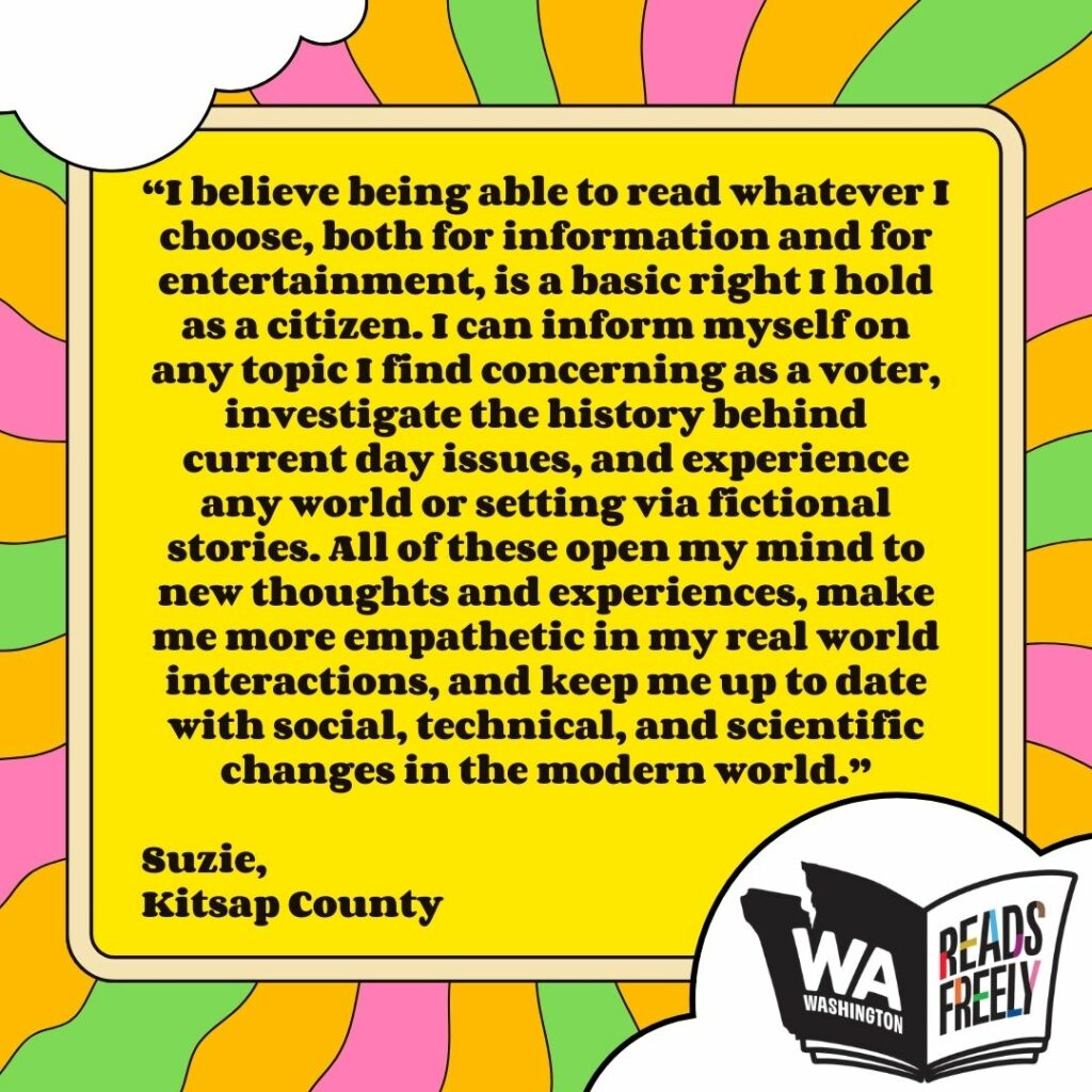 “I believe being able to read whatever I choose, both for information and for entertainment, is a basic right I hold as a citizen. I can inform myself on any topic I find concerning as a voter, investigate the history behind current day issues, and experience any world or setting via fictional stories. All of these open my mind to new thoughts and experiences, make me more empathetic in my real world interactions, and keep me up to date with social, technical, and scientific changes in the modern world.” Suzie, Kitsap County 