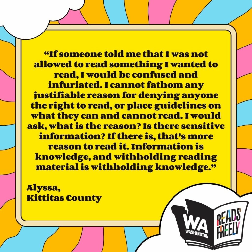 “If someone told me that I was not allowed to read something I wanted to read, I would be confused and infuriated. I cannot fathom any justifiable reason for denying anyone the right to read, or place guidelines on what they can and cannot read. I would ask, what is the reason? Is there sensitive information? If there is, that's more reason to read it. Information is knowledge, and withholding reading material is withholding knowledge.” Alyssa, Kittitas County 