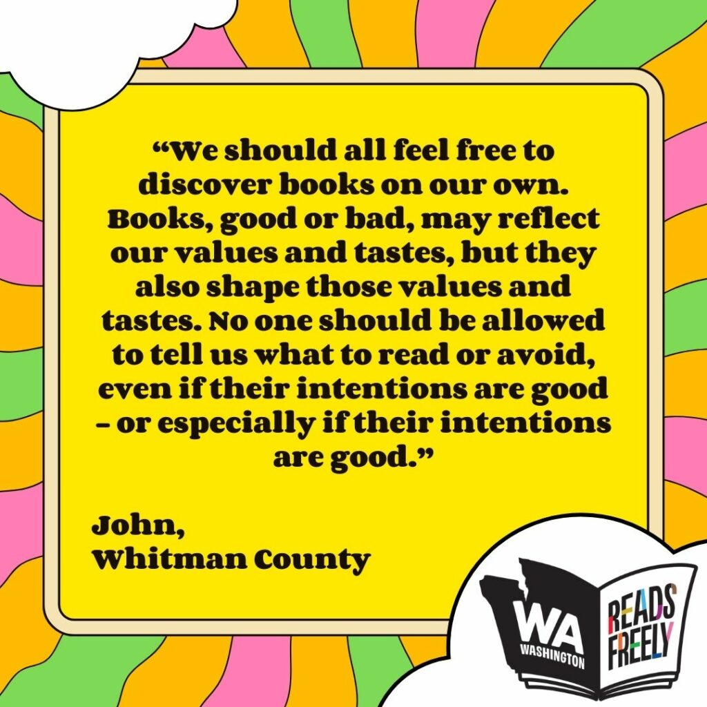 “We should all feel free to discover books on our own. Books, good or bad, may reflect our values and tastes, but they also shape those values and tastes. No one should be allowed to tell us what to read or avoid, even if their intentions are good - or especially if their intentions are good.” John, Whitman County 