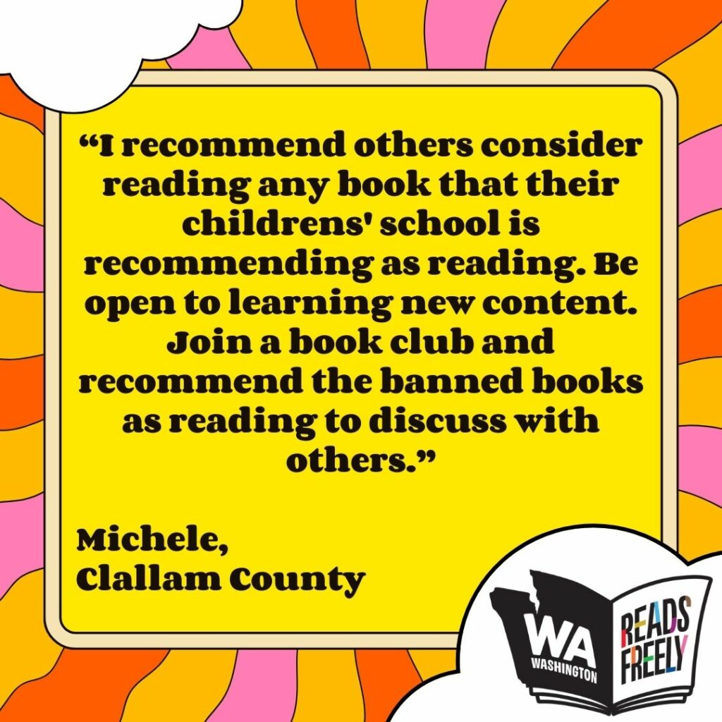 “I recommend others consider reading any book that their childrens' school is recommending as reading. Be open to learning new content. Join a book club and recommend the banned books as reading to discuss with others.” Michele, Clallam County 