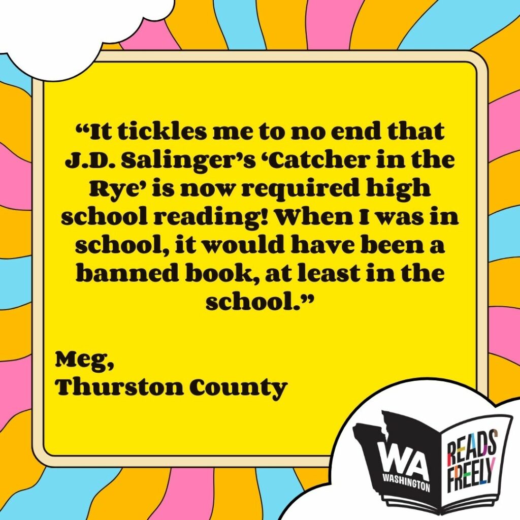 “It tickles me to no end that J.D. Salinger’s ‘Catcher in the Rye’ is now required high school reading! When I was in school, it would have been a banned book, at least in the school.” Meg, Thurston County 