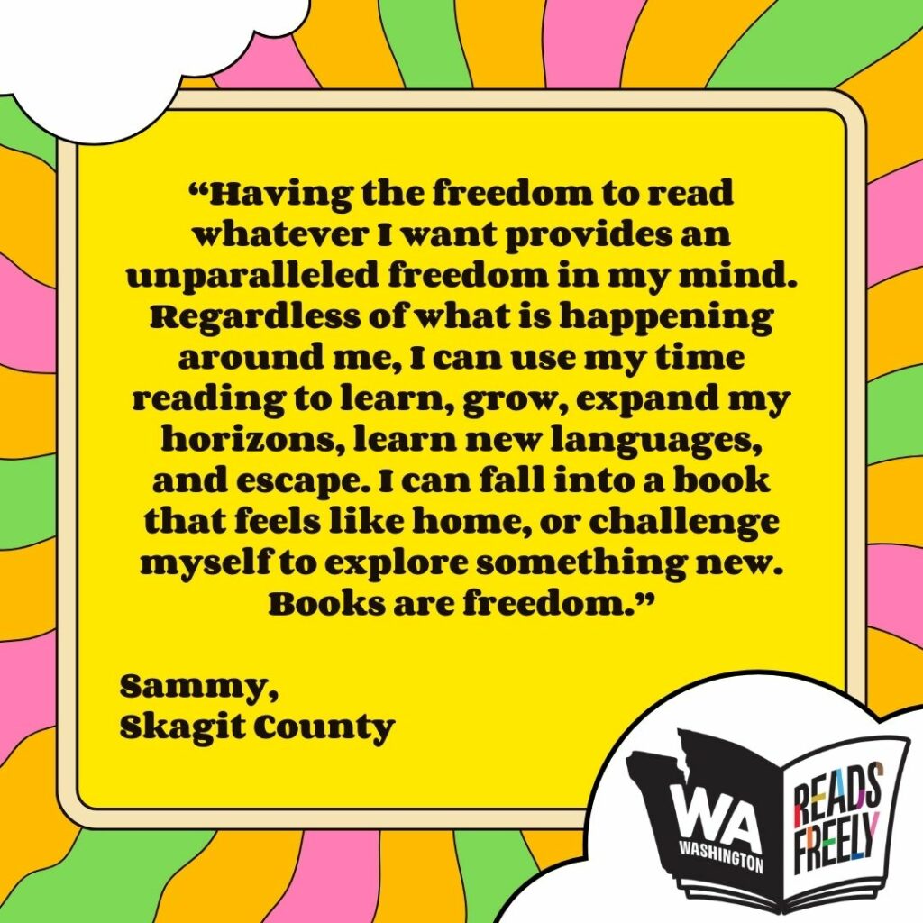 “Having the freedom to read whatever I want provides an unparalleled freedom in my mind. Regardless of what is happening around me, I can use my time reading to learn, grow, expand my horizons, learn new languages, and escape. I can fall into a book that feels like home, or challenge myself to explore something new. Books are freedom.” Sammy, Skagit County 