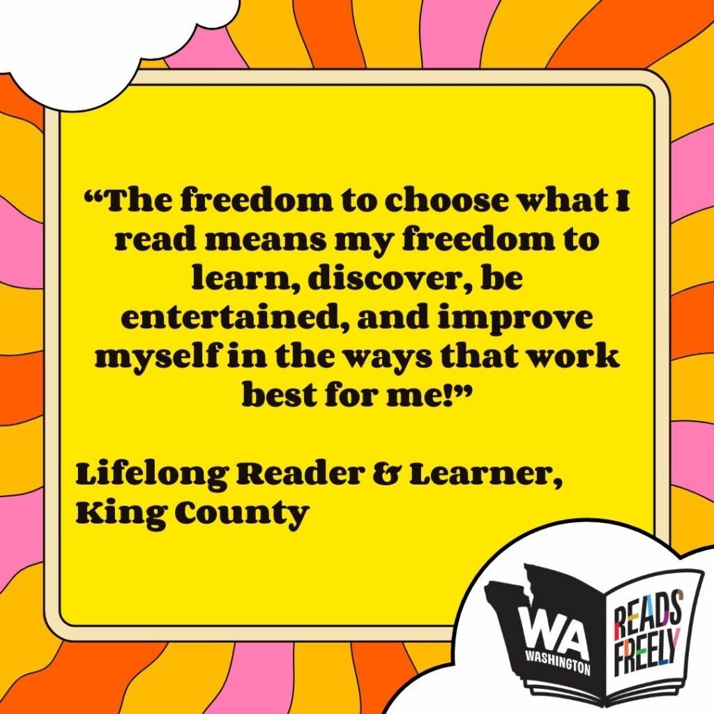 “The freedom to choose what I read means my freedom to learn, discover, be entertained, and improve myself in the ways that work best for me!” Lifelong Reader & Learner, King County 