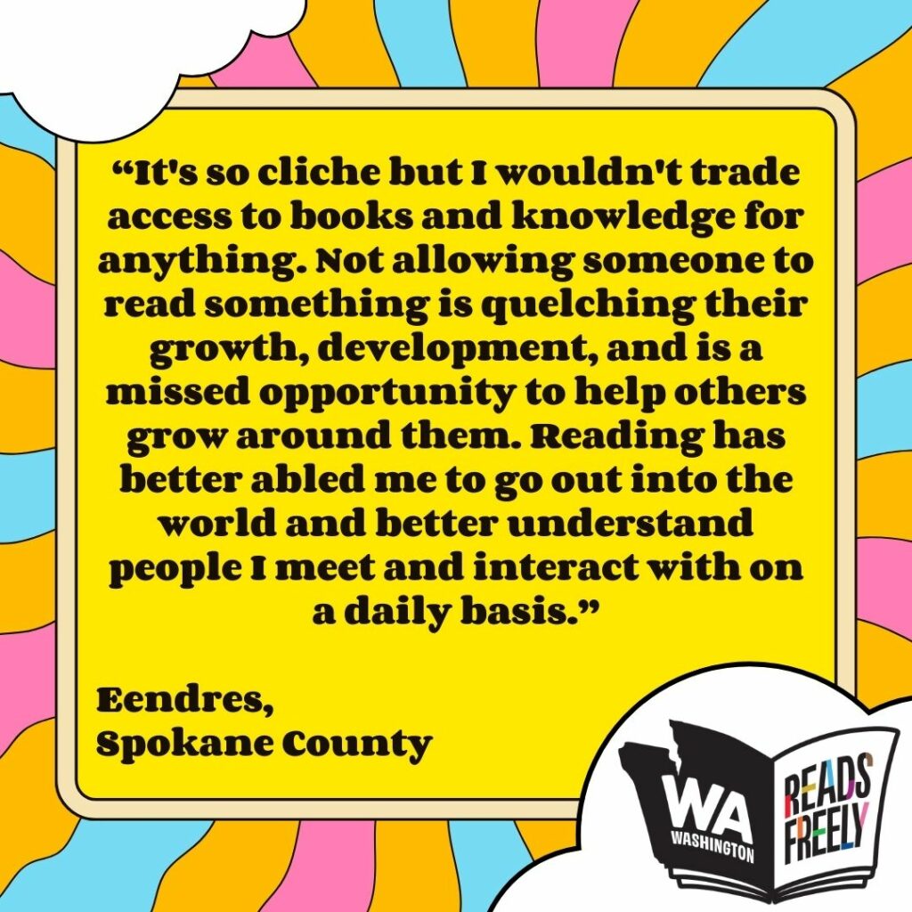 “It's so cliche but I wouldn't trade access to books and knowledge for anything. Not allowing someone to read something is quelching their growth, development, and is a missed opportunity to help others grow around them. Reading has better abled me to go out into the world and better understand people I meet and interact with on a daily basis.” Eendres, Spokane County 