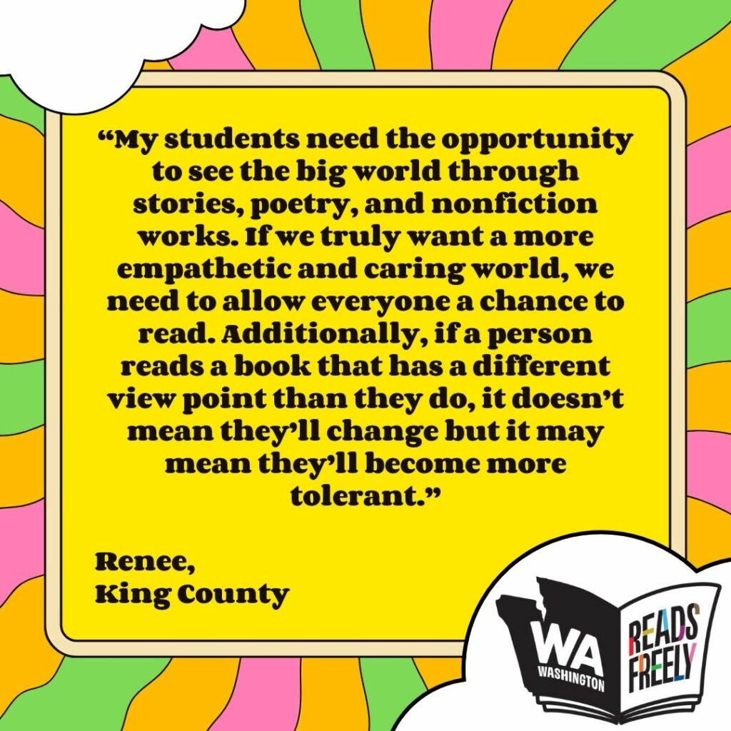 “My students need the opportunity to see the big world through stories, poetry, and nonfiction works. If we truly want a more empathetic and caring world, we need to allow everyone a chance to read. Additionally, if a person reads a book that has a different view point than they do, it doesn’t mean they’ll change but it may mean they’ll become more tolerant.” Renee, King County 