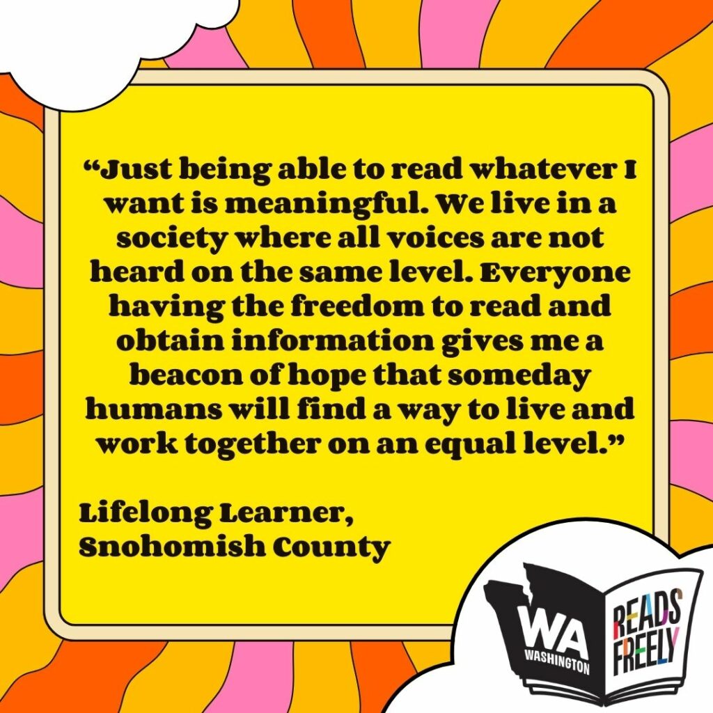 “Just being able to read whatever I want is meaningful. We live in a society where all voices are not heard on the same level. Everyone having the freedom to read and obtain information gives me a beacon of hope that someday humans will find a way to live and work together on an equal level.” Lifelong Learner, Snohomish County 