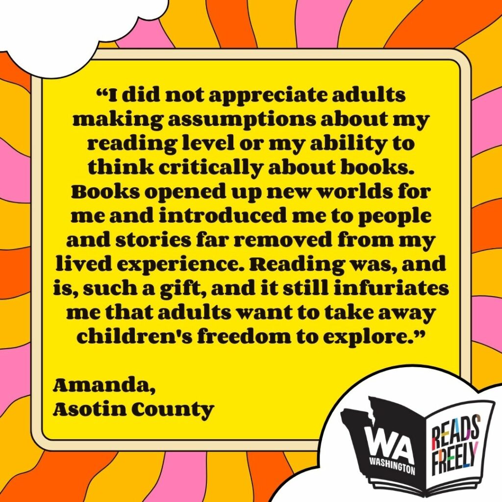 “I did not appreciate adults making assumptions about my reading level or my ability to think critically about books. Books opened up new worlds for me and introduced me to people and stories far removed from my lived experience. Reading was, and is, such a gift, and it still infuriates me that adults want to take away children's freedom to explore.” Amanda, Asotin County 