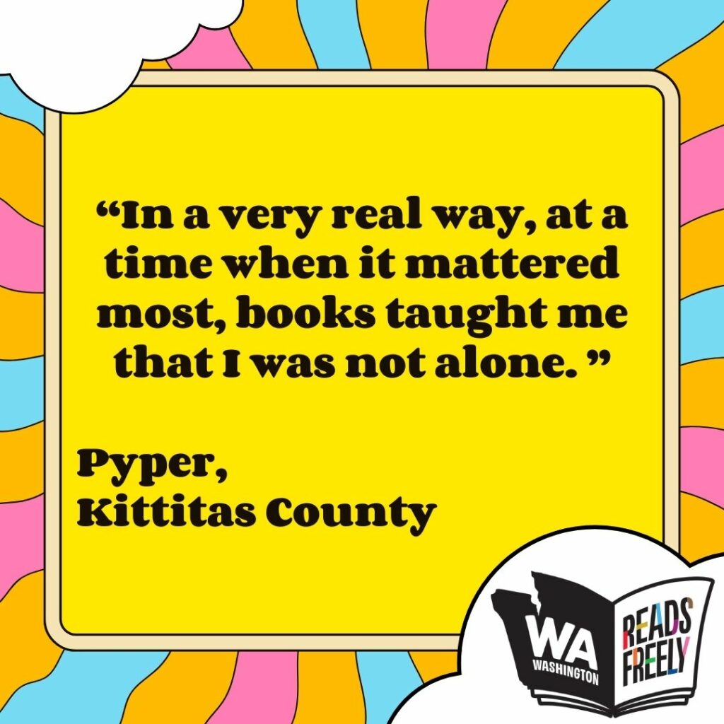 “In a very real way, at a time when it mattered most, books taught me that I was not alone. ” Pyper, Kittitas County 