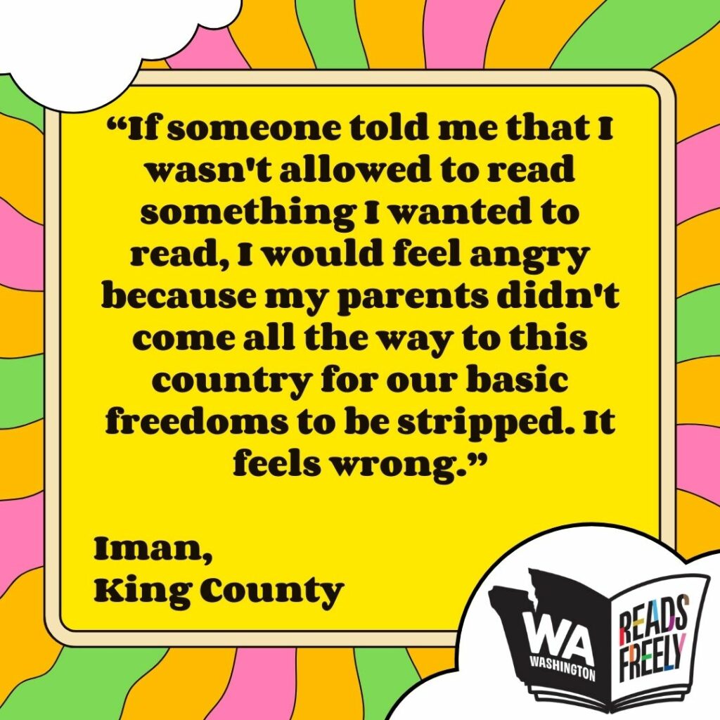 “If someone told me that I wasn't allowed to read something I wanted to read, I would feel angry because my parents didn't come all the way to this country for our basic freedoms to be stripped. It feels wrong.” Iman, King County 