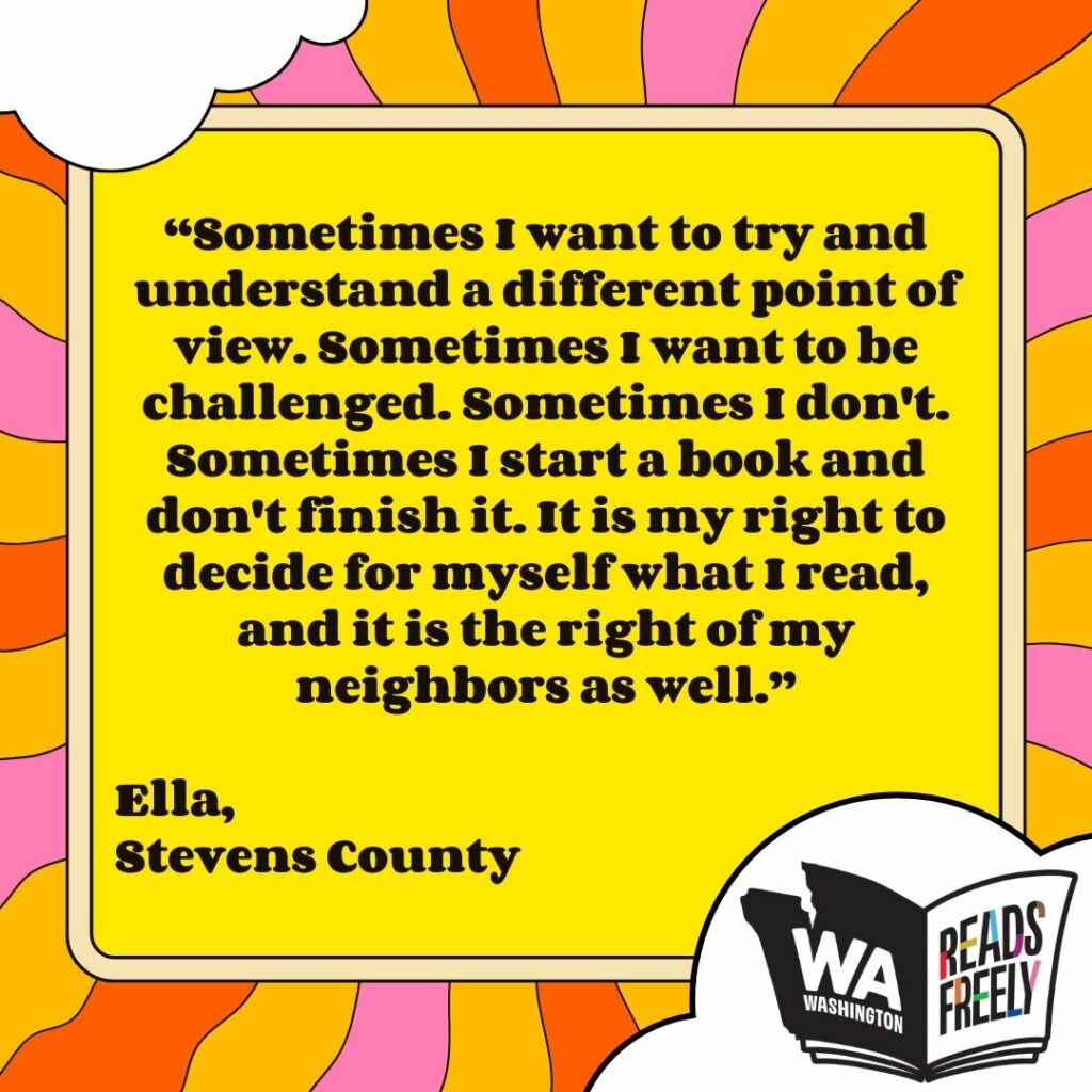 “Sometimes I want to try and understand a different point of view. Sometimes I want to be challenged. Sometimes I don't. Sometimes I start a book and don't finish it. It is my right to decide for myself what I read, and it is the right of my neighbors as well.” Ella, Stevens County 