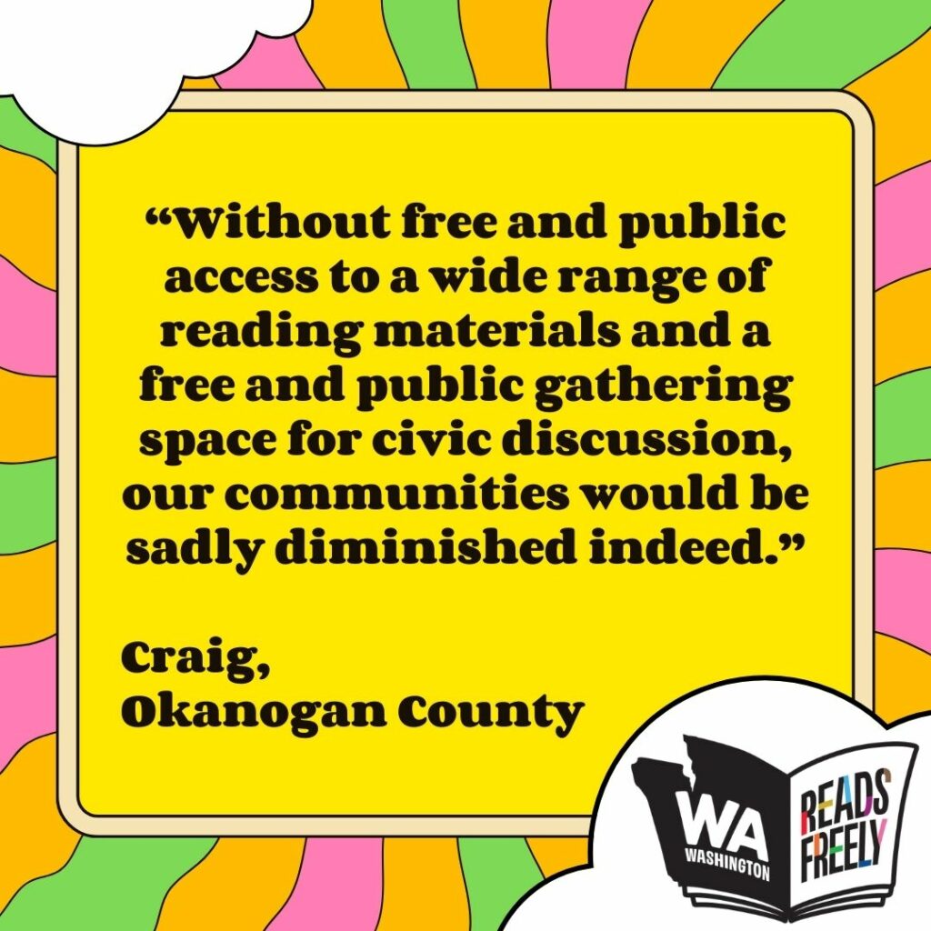 “Without free and public access to a wide range of reading materials and a free and public gathering space for civic discussion, our communities would be sadly diminished indeed.” Craig, Okanogan County 