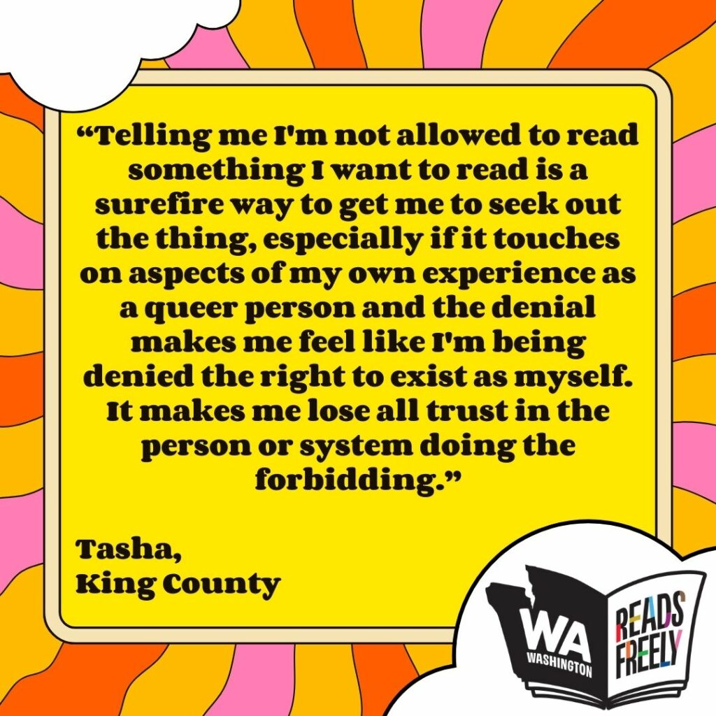 “Telling me I'm not allowed to read something I want to read is a surefire way to get me to seek out the thing, especially if it touches on aspects of my own experience as a queer person and the denial makes me feel like I'm being denied the right to exist as myself. It makes me lose all trust in the person or system doing the forbidding.” Tasha, King County 