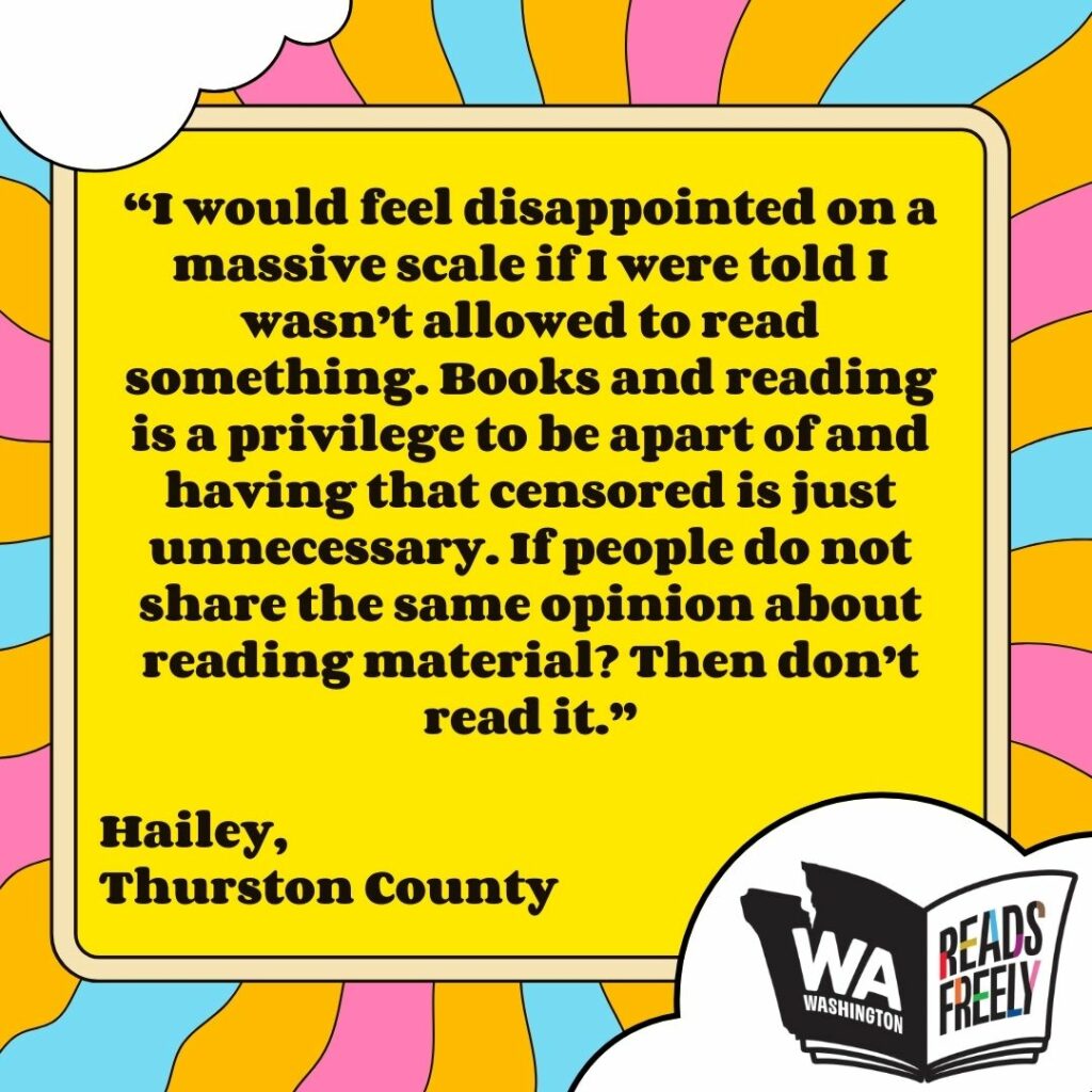 “I would feel disappointed on a massive scale if I were told I wasn’t allowed to read something. Books and reading is a privilege to be apart of and having that censored is just unnecessary. If people do not share the same opinion about reading material? Then don’t read it.” Hailey, Thurston County 