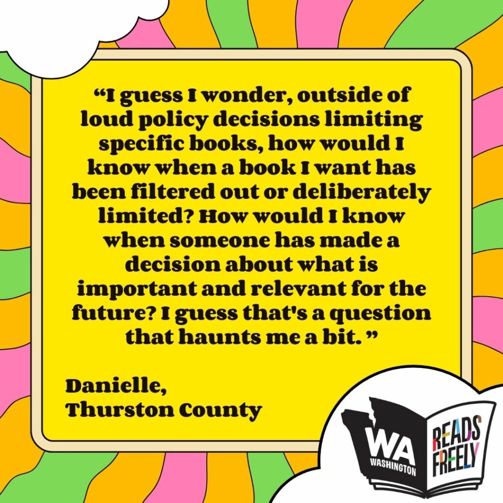 “I guess I wonder, outside of loud policy decisions limiting specific books, how would I know when a book I want has been filtered out or deliberately limited? How would I know when someone has made a decision about what is important and relevant for the future? I guess that's a question that haunts me a bit. ” Danielle, Thurston County 