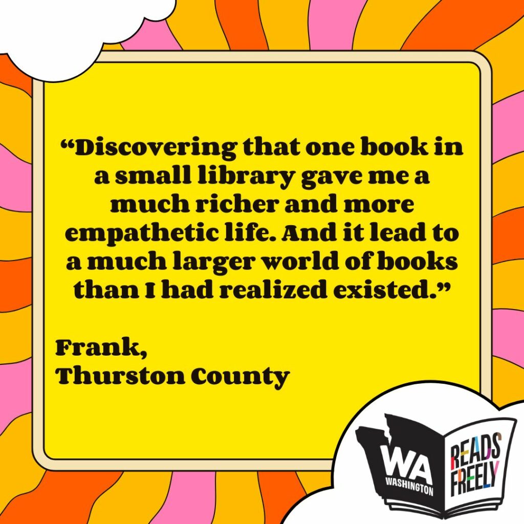 “Discovering that one book in a small library gave me a much richer and more empathetic life. And it lead to a much larger world of books than I had realized existed.” Frank, Thurston County 