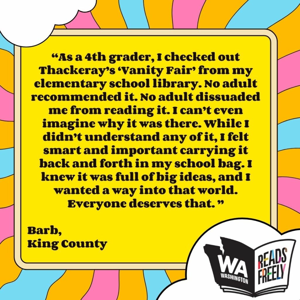 “As a 4th grader, I checked out Thackeray’s ‘Vanity Fair’ from my elementary school library. No adult recommended it. No adult dissuaded me from reading it. I can’t even imagine why it was there. While I didn’t understand any of it, I felt smart and important carrying it back and forth in my school bag. I knew it was full of big ideas, and I wanted a way into that world. Everyone deserves that. ” Barb, King County 