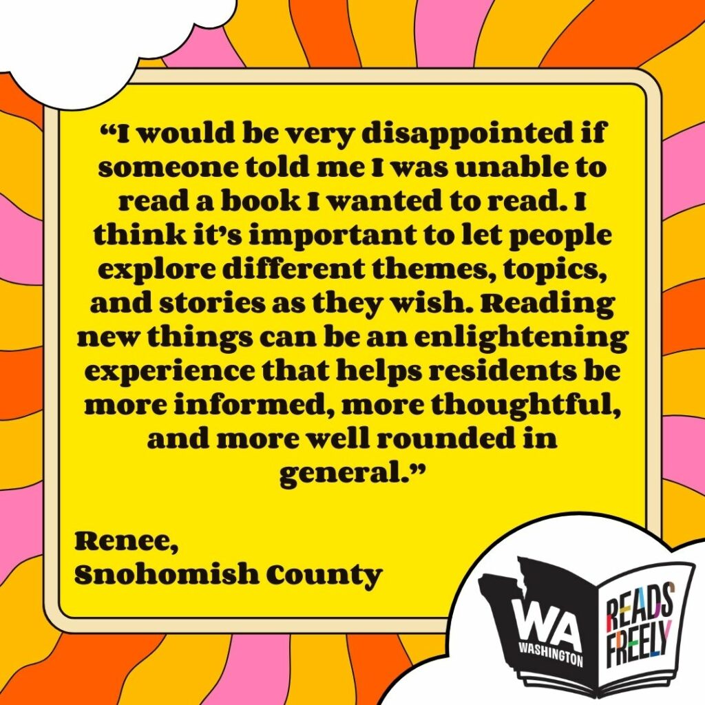 “I would be very disappointed if someone told me I was unable to read a book I wanted to read. I think it’s important to let people explore different themes, topics, and stories as they wish. Reading new things can be an enlightening experience that helps residents be more informed, more thoughtful, and more well rounded in general.” Renee, Snohomish County 