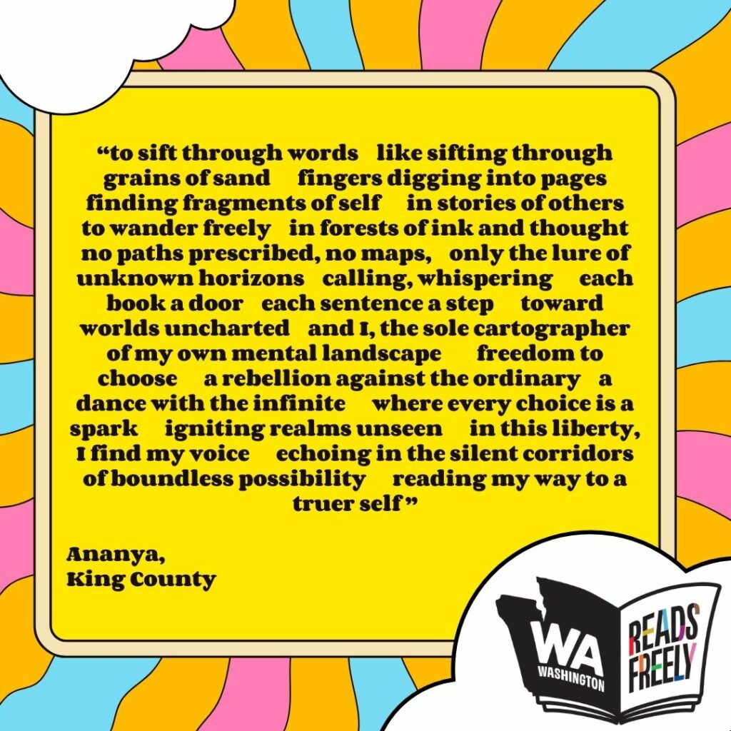 “to sift through words like sifting through grains of sand fingers digging into pages finding fragments of self in stories of others to wander freely in forests of ink and thought no paths prescribed, no maps, only the lure of unknown horizons calling, whispering each book a door each sentence a step toward worlds uncharted and I, the sole cartographer of my own mental landscape freedom to choose a rebellion against the ordinary a dance with the infinite where every choice is a spark igniting realms unseen in this liberty, I find my voice echoing in the silent corridors of boundless possibility reading my way to a truer self ” Ananya, King County 