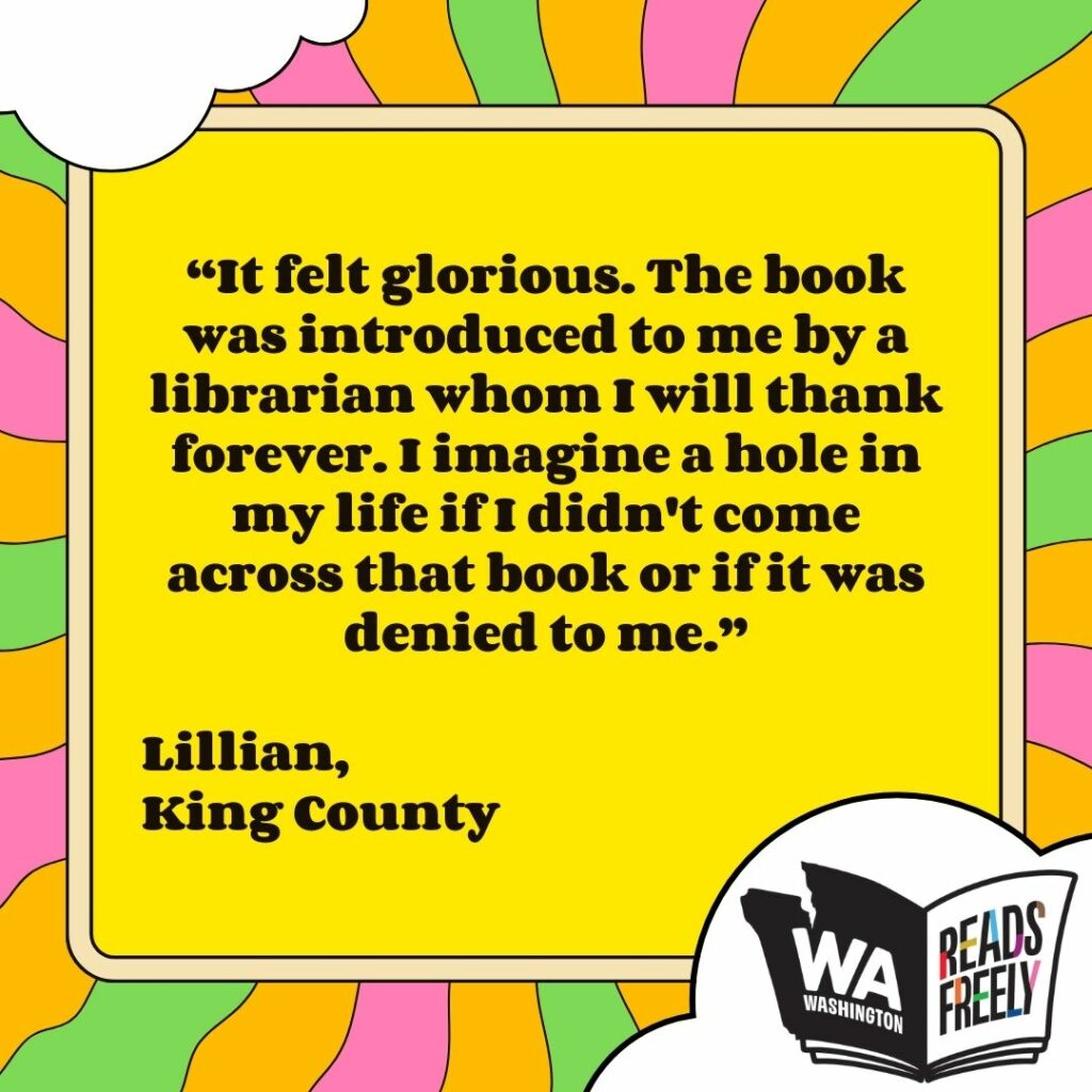 “It felt glorious. The book was introduced to me by a librarian whom I will thank forever. I imagine a hole in my life if I didn't come across that book or if it was denied to me.” Lillian, King County 