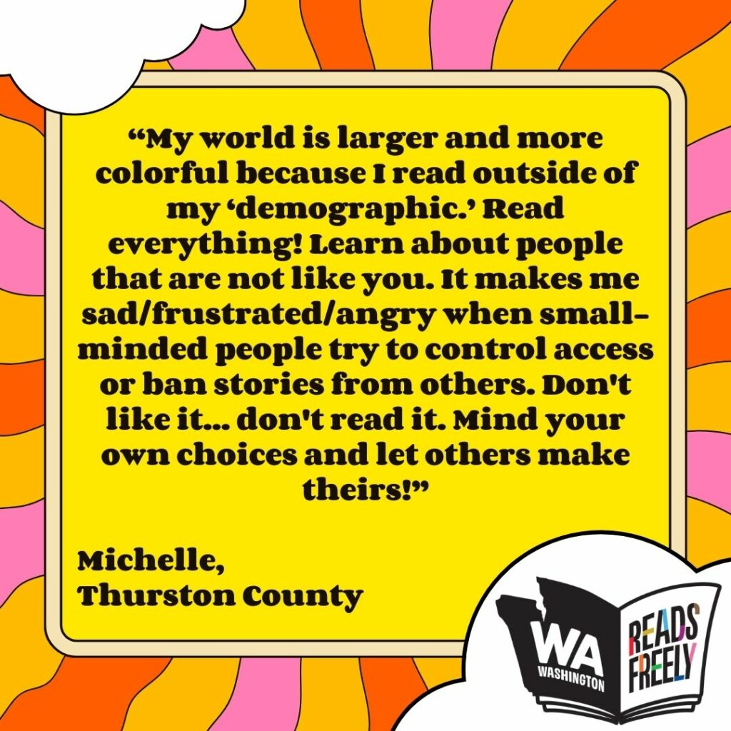 “My world is larger and more colorful because I read outside of my ‘demographic.’ Read everything! Learn about people that are not like you. It makes me sad/frustrated/angry when small-minded people try to control access or ban stories from others. Don't like it... don't read it. Mind your own choices and let others make theirs!” Michelle, Thurston County 