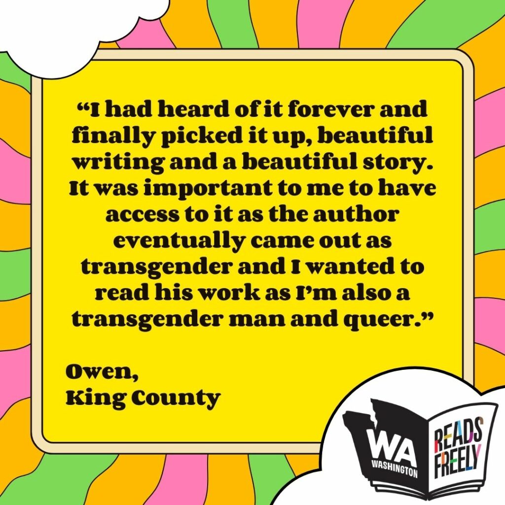 “I had heard of it forever and finally picked it up, beautiful writing and a beautiful story. It was important to me to have access to it as the author eventually came out as transgender and I wanted to read his work as I’m also a transgender man and queer.” Owen, King County 