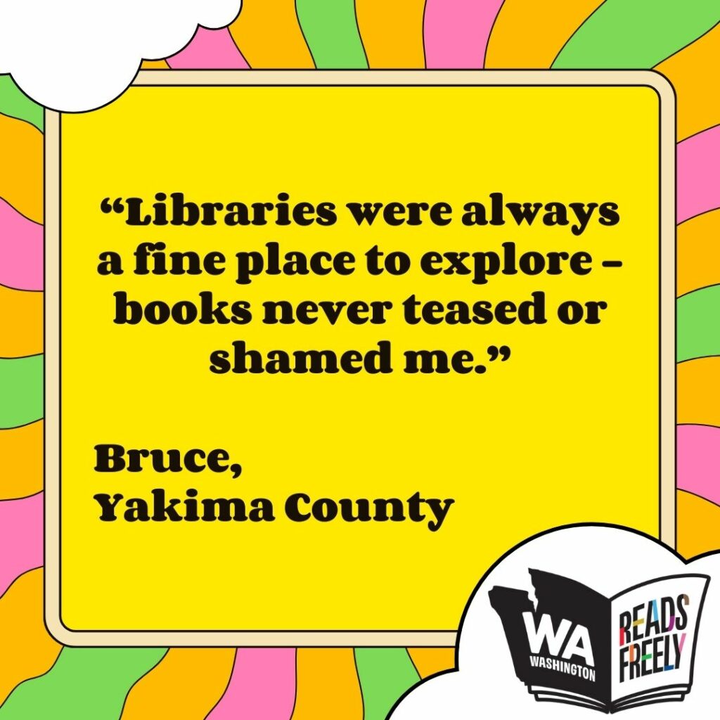 “Libraries were always a fine place to explore - books never teased or shamed me.” Bruce, Yakima County 