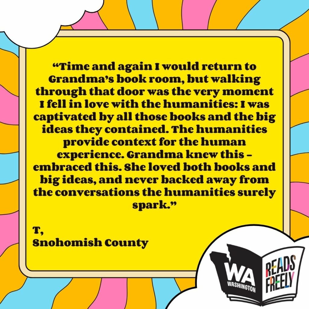 “Time and again I would return to Grandma’s book room, but walking through that door was the very moment I fell in love with the humanities: I was captivated by all those books and the big ideas they contained. The humanities provide context for the human experience. Grandma knew this – embraced this. She loved both books and big ideas, and never backed away from the conversations the humanities surely spark.” T, Snohomish County 